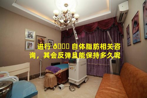 进行 🐞 自体脂肪相关咨询，其会反弹且能保持多久呢